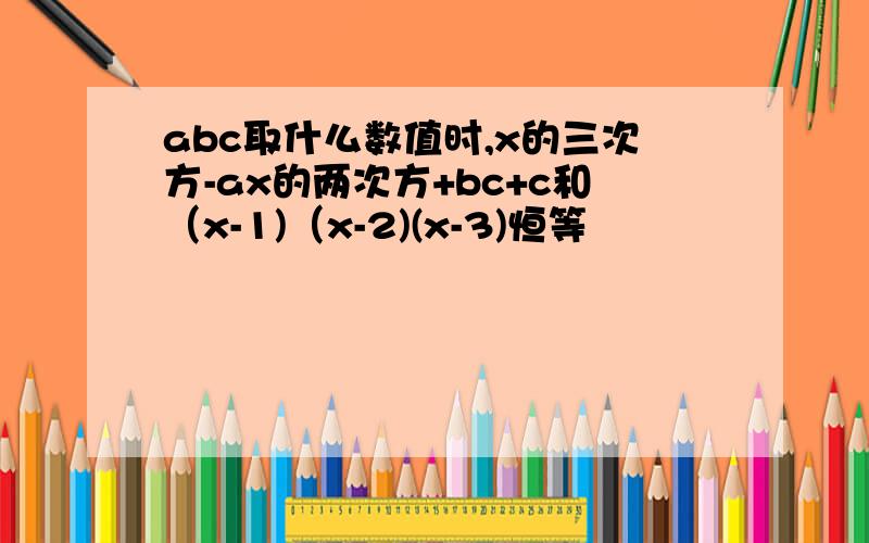 abc取什么数值时,x的三次方-ax的两次方+bc+c和（x-1)（x-2)(x-3)恒等