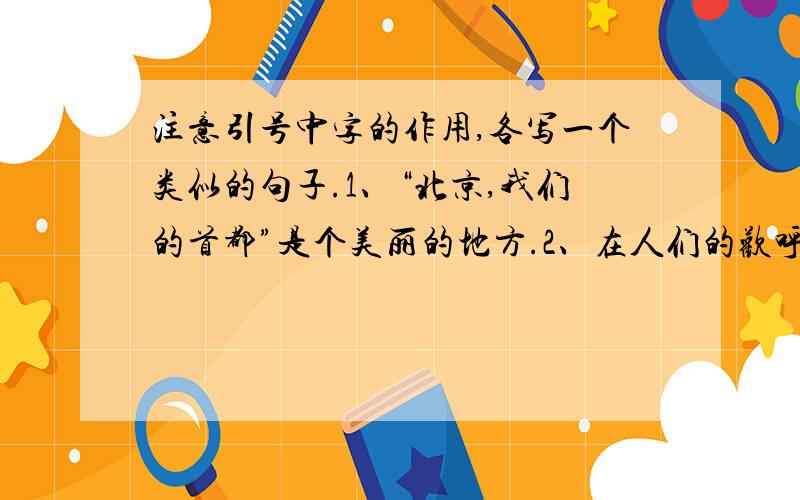 注意引号中字的作用,各写一个类似的句子.1、“北京,我们的首都”是个美丽的地方.2、在人们的欢呼声和祝福声中,船队“像一条巨龙”,浩浩荡荡地出发了.