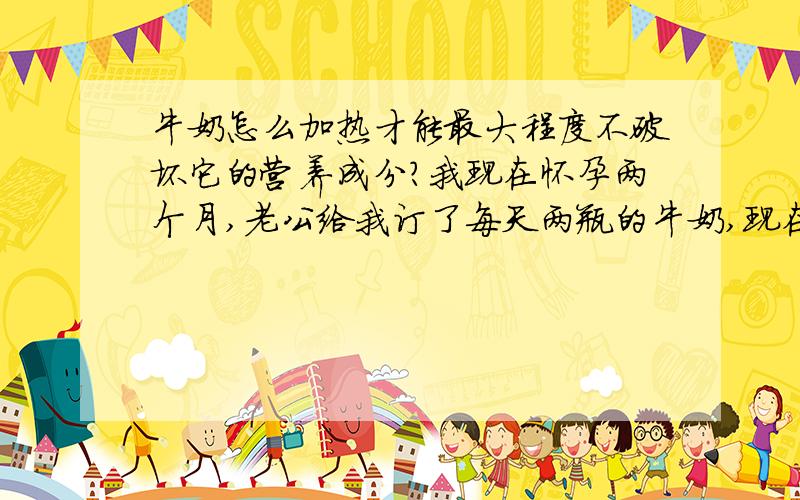 牛奶怎么加热才能最大程度不破坏它的营养成分?我现在怀孕两个月,老公给我订了每天两瓶的牛奶,现在天冷,我想加热后再喝.请问牛奶怎么加热才能最大程度不破坏它的营养成分?