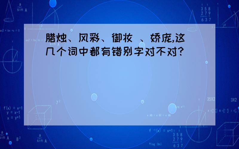 腊烛、风彩、御妆 、娇庞,这几个词中都有错别字对不对?