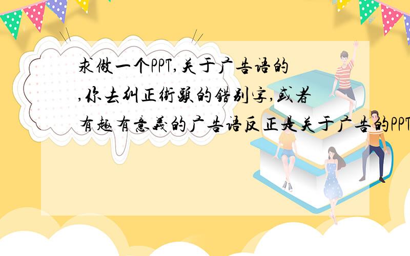 求做一个PPT,关于广告语的,你去纠正街头的错别字,或者有趣有意义的广告语反正是关于广告的PPT,精致点,但别太花,还有,我是初一生,别太高难忘记邮箱了,有两个,两个都要发啊,亲