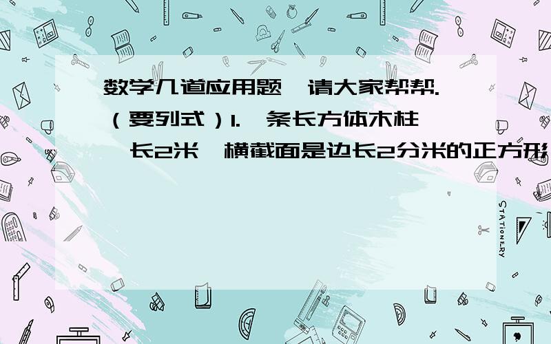 数学几道应用题,请大家帮帮.（要列式）1.一条长方体木柱,长2米,横截面是边长2分米的正方形（1）这条木柱的体积是多少立方米?（2）现要油漆木柱的四面（两头不油漆）,油漆面积是多少平