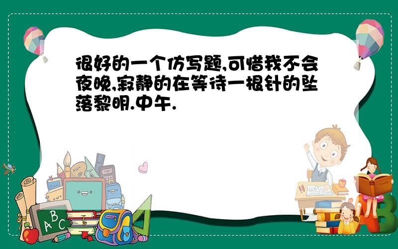 很好的一个仿写题,可惜我不会夜晚,寂静的在等待一根针的坠落黎明.中午.