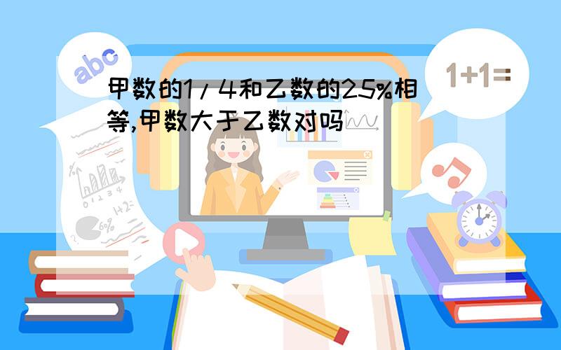 甲数的1/4和乙数的25%相等,甲数大于乙数对吗