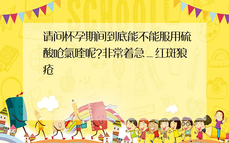 请问怀孕期间到底能不能服用硫酸呛氯喹呢?非常着急_红斑狼疮