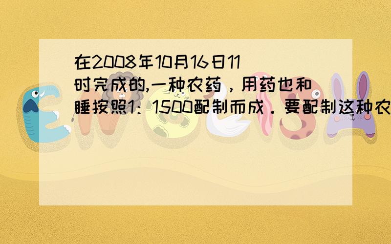 在2008年10月16日11时完成的,一种农药，用药也和睡按照1：1500配制而成。要配制这种农药750.5千克，需药液（ ）千克，现只备有540千克的睡，要配制这种农药，需（ ）千克药液。