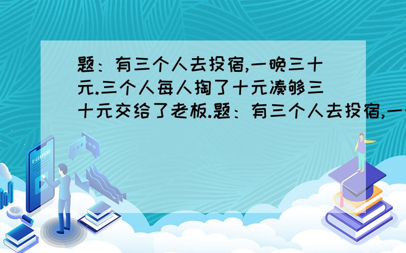 题：有三个人去投宿,一晚三十元.三个人每人掏了十元凑够三十元交给了老板.题：有三个人去投宿,一晚三十元.三个人每人掏了十元凑够三十元交给了老板.后来老板说今天优惠只要25元就够