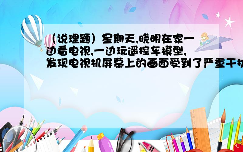 （说理题）星期天,晓明在家一边看电视,一边玩遥控车模型,发现电视机屏幕上的画面受到了严重干扰,请你解释其原因.各位亲们、、、、、拜托了、、、明天就开学了、、、、作业没写完啊