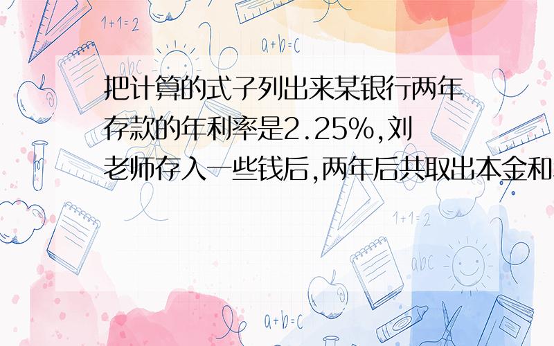 把计算的式子列出来某银行两年存款的年利率是2.25%,刘老师存入一些钱后,两年后共取出本金和利息20900元.你知道刘老师存入的本金是多少元?