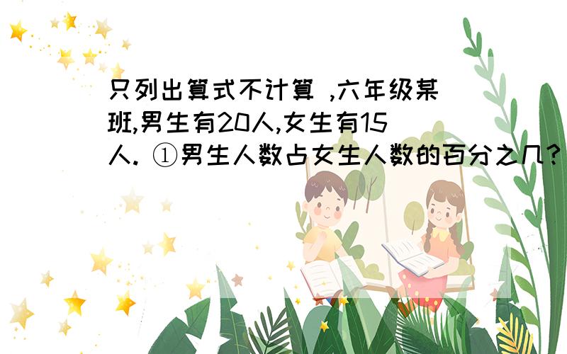 只列出算式不计算 ,六年级某班,男生有20人,女生有15人. ①男生人数占女生人数的百分之几?                ②男生人数比女生人数多百分之几?                 ③女生人数占全班人数的百分之几?