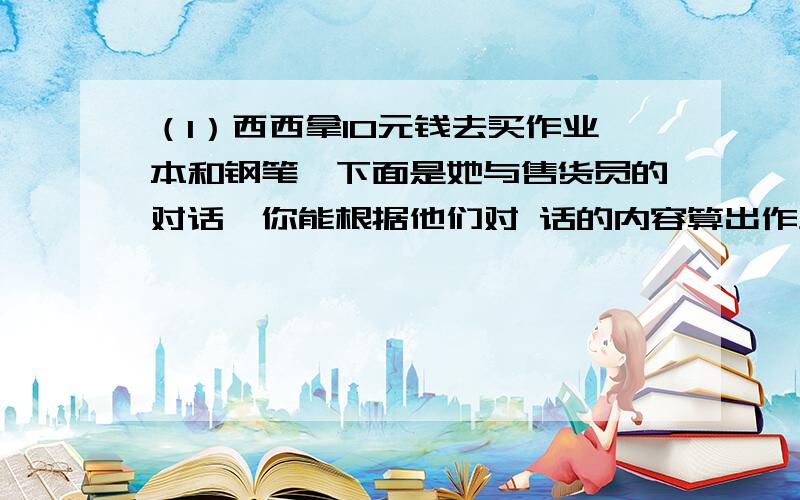 （1）西西拿10元钱去买作业本和钢笔,下面是她与售货员的对话,你能根据他们对 话的内容算出作业本的单价是多少吗?西西说：买4本作业本和1枝钢笔.售货员说：1枝钢笔比1本作业本多4元,应