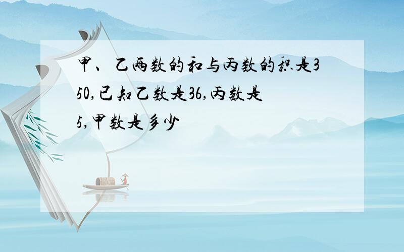 甲、乙两数的和与丙数的积是350,已知乙数是36,丙数是5,甲数是多少