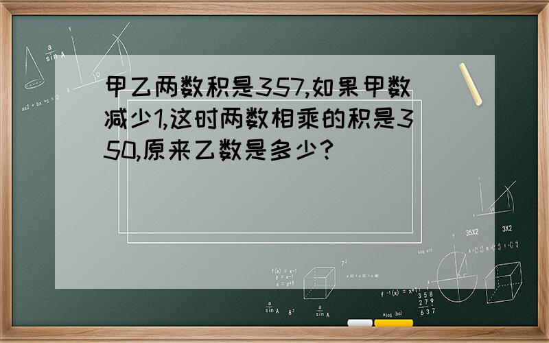 甲乙两数积是357,如果甲数减少1,这时两数相乘的积是350,原来乙数是多少?