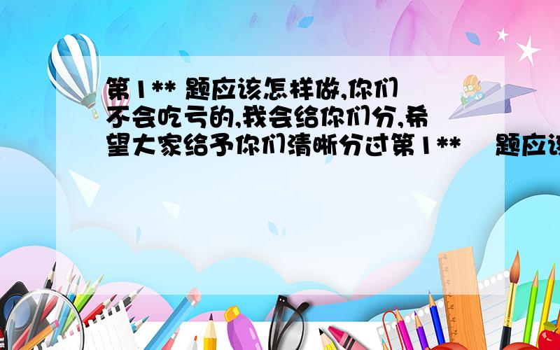 第1** 题应该怎样做,你们不会吃亏的,我会给你们分,希望大家给予你们清晰分过第1**    题应该怎样做,你们不会吃亏的,我会给你们分,希望大家给予你们清晰分过程,最好的是用图发给我.越快越