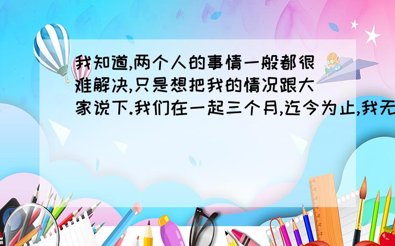 我知道,两个人的事情一般都很难解决,只是想把我的情况跟大家说下.我们在一起三个月,迄今为止,我无法看的出她是否是真心.三个月来,每一天都很甜蜜,可是昨天,在没有任何征兆的情况下,就