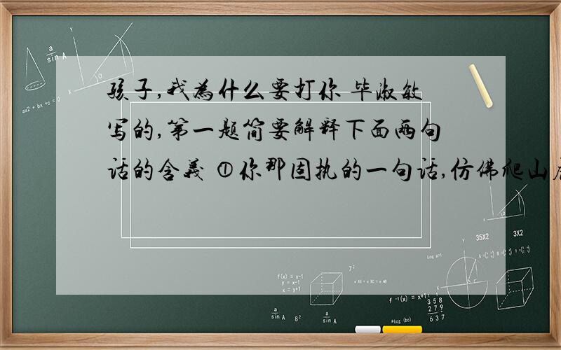 孩子,我为什么要打你 毕淑敏写的,第一题简要解释下面两句话的含义 ①你那固执的一句话,仿佛爬山虎无数细小的卷须,攀满我的整个心灵 ②我谨慎地使用殴打,犹如一个穷人使用他最后的金