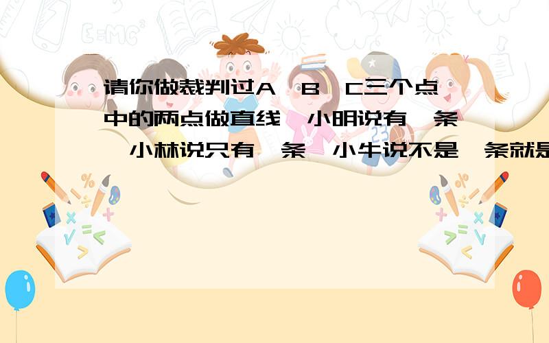 请你做裁判过A、B、C三个点中的两点做直线,小明说有一条,小林说只有一条,小牛说不是一条就是三条,谁对请你做裁判过A、B、C三个点中的两点做直线,小明说有一条,小林说只有一条,小牛说不