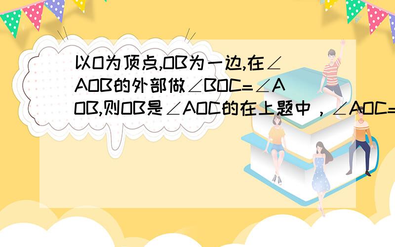 以O为顶点,OB为一边,在∠AOB的外部做∠BOC=∠AOB,则OB是∠AOC的在上题中，∠AOC=（）+（）=2（）=2（）