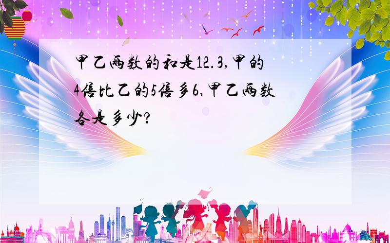 甲乙两数的和是12.3,甲的4倍比乙的5倍多6,甲乙两数各是多少?