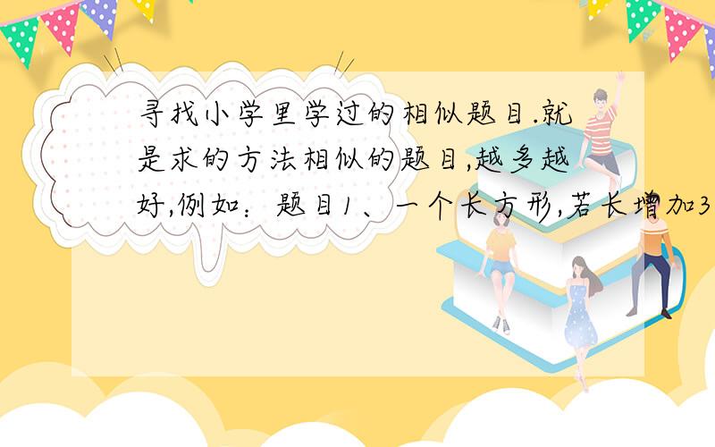 寻找小学里学过的相似题目.就是求的方法相似的题目,越多越好,例如：题目1、一个长方形,若长增加3厘米,面积增加18厘米；若宽增加3厘米,面积增加24厘米,求长方形原来面积.题目2、两个因数