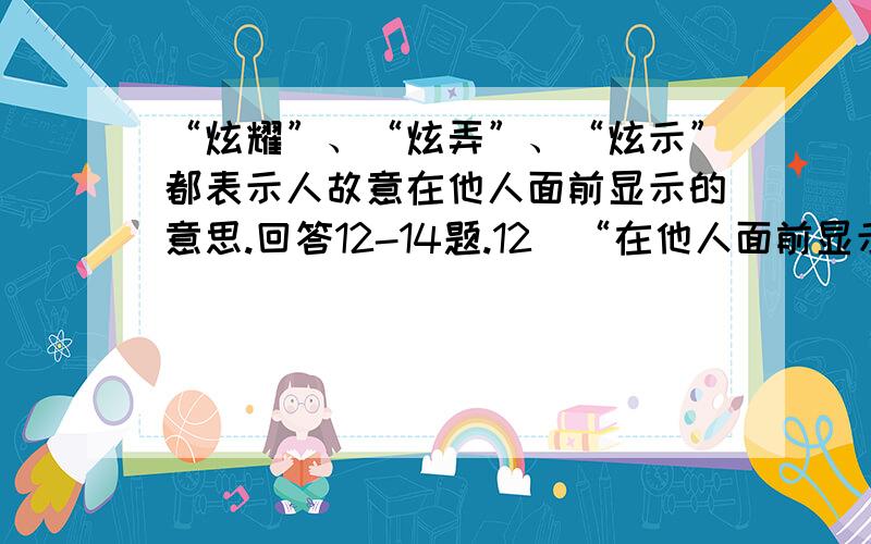 “炫耀”、“炫弄”、“炫示”都表示人故意在他人面前显示的意思.回答12-14题.12．“在他人面前显示”从一个侧面反映出（ ）A、人具有社会性 B、追求人生价值是人的本质属性C、人具有