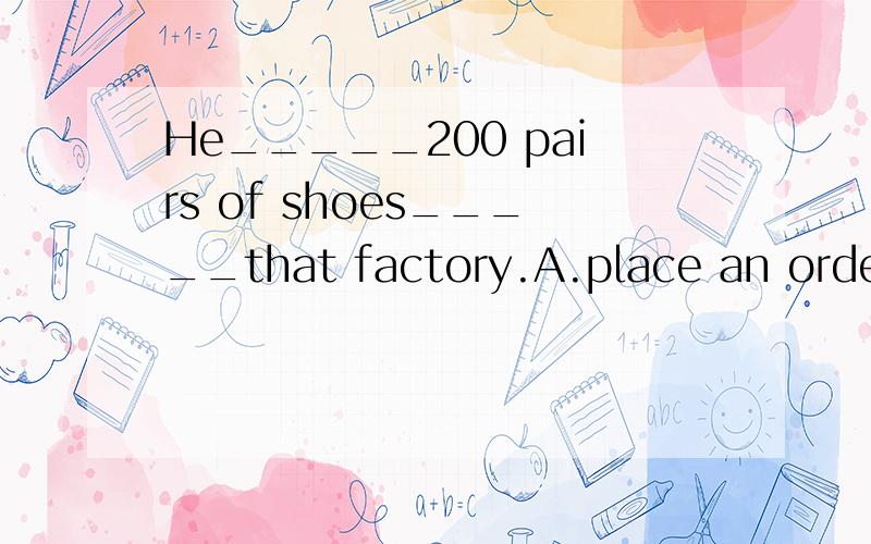 He_____200 pairs of shoes_____that factory.A.place an order for; with \x05\x05\x05\x05B.placed order for; withC.order; with \x05\x05\x05\x05D.ordered; with请说明理由