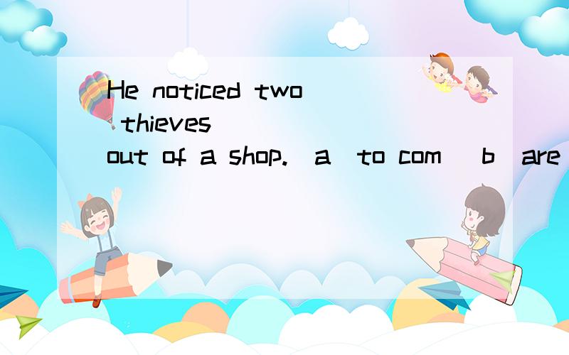 He noticed two thieves ____ out of a shop.(a)to com (b)are coming (c)in coming (d)come