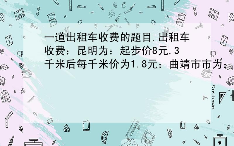 一道出租车收费的题目.出租车收费：昆明为：起步价8元,3千米后每千米价为1.8元；曲靖市市为：起步价5元,2.5千米后每千米1.2元.（1）请你列出代数式表示昆明、曲靖两市乘坐出租车x（x>3）