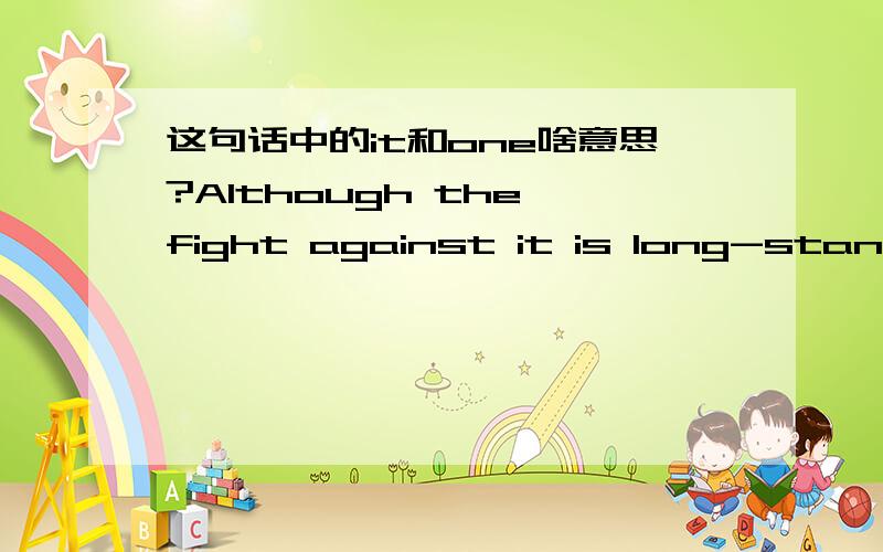 这句话中的it和one啥意思?Although the fight against it is long-standing and tremendous one,our efforts will eventually pay off.