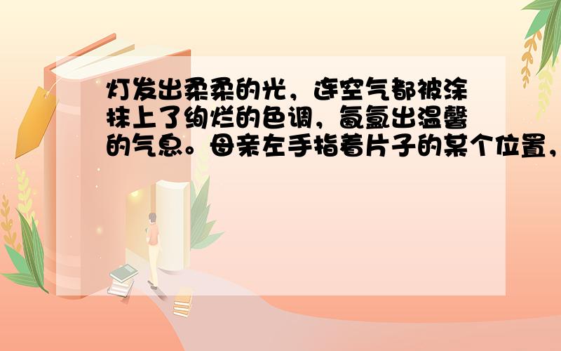 灯发出柔柔的光，连空气都被涂抹上了绚烂的色调，氤氲出温馨的气息。母亲左手指着片子的某个位置，口中絮絮地念叨着什么，她的右手执笔，在书页上一笔一画地写着字，动作认真得像