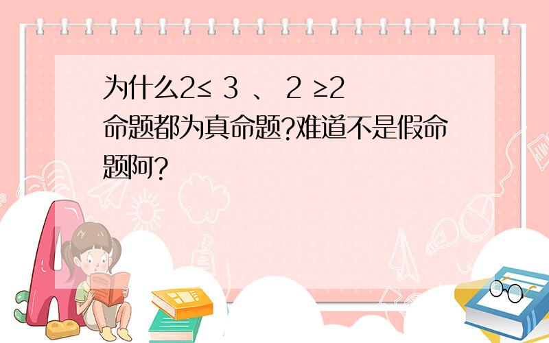 为什么2≤ 3 、 2 ≥2命题都为真命题?难道不是假命题阿?