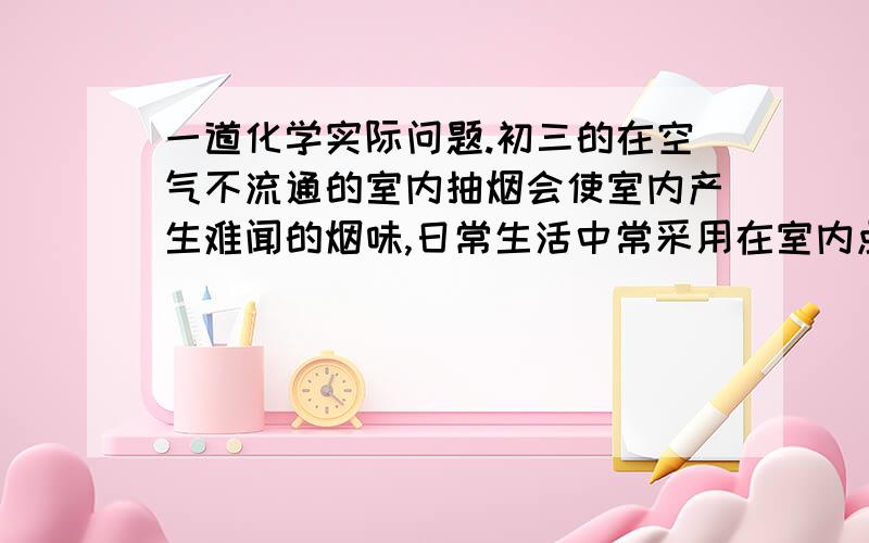 一道化学实际问题.初三的在空气不流通的室内抽烟会使室内产生难闻的烟味,日常生活中常采用在室内点几支蜡烛的方法来减轻这种难闻的烟味.（提示：石蜡不完全燃烧会生成一些活性炭的