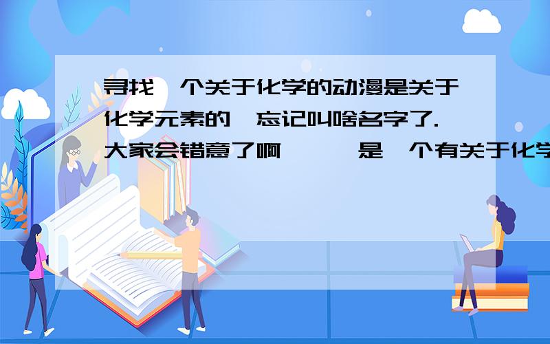 寻找一个关于化学的动漫是关于化学元素的,忘记叫啥名字了.大家会错意了啊、、、是一个有关于化学元素!不是什么元素都有的!