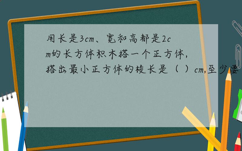 用长是3cm、宽和高都是2cm的长方体积木搭一个正方体,搭出最小正方体的棱长是（ ）cm,至少要（ ）这样的正方体积木.