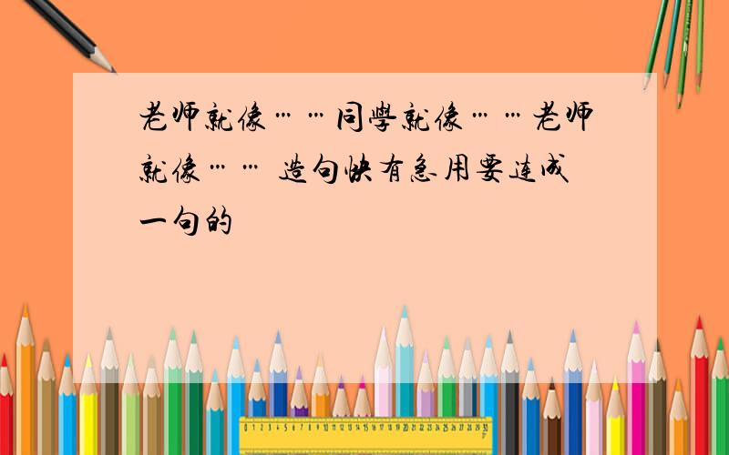 老师就像……同学就像……老师就像…… 造句快有急用要连成一句的