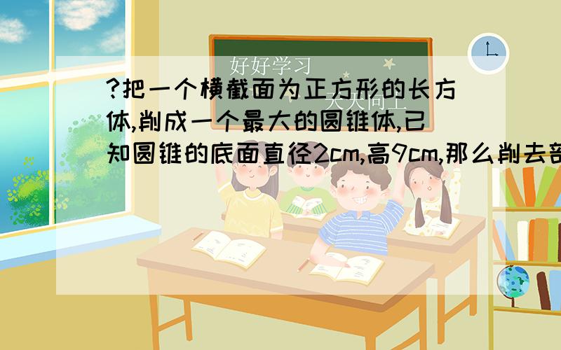 ?把一个横截面为正方形的长方体,削成一个最大的圆锥体,已知圆锥的底面直径2cm,高9cm,那么削去部分的体积把一个横截面为正方形的长方体,削成一个最大的圆锥体,已知圆锥的底面直径2cm,高9c