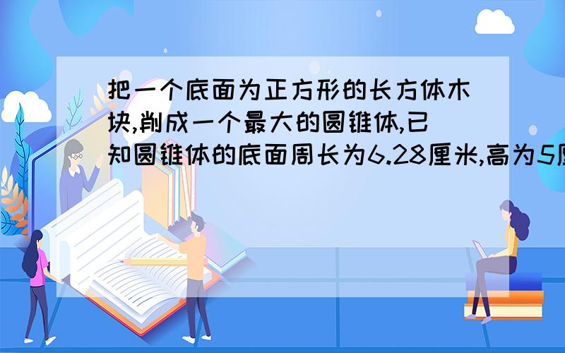 把一个底面为正方形的长方体木块,削成一个最大的圆锥体,已知圆锥体的底面周长为6.28厘米,高为5厘米,原来长方体木块的体积是多少?