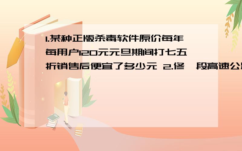 1.某种正版杀毒软件原价每年每用户120元元旦期间打七五折销售后便宜了多少元 2.修一段高速公路已1.某种正版杀毒软件原价每年每用户120元元旦期间打七五折销售后便宜了多少元2.修一段高