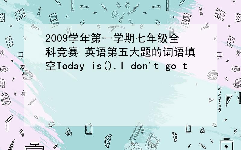 2009学年第一学期七年级全科竞赛 英语第五大题的词语填空Today is().I don't go t