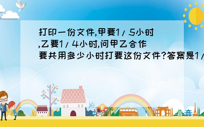 打印一份文件,甲要1/5小时,乙要1/4小时,问甲乙合作要共用多少小时打要这份文件?答案是1/9小时,但...打印一份文件,甲要1/5小时,乙要1/4小时,问甲乙合作要共用多少小时打要这份文件?答案是1/9