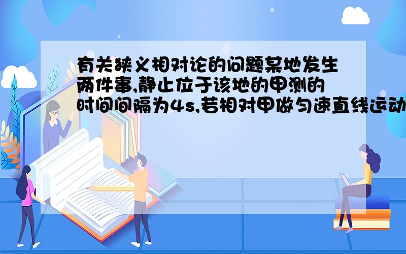 有关狭义相对论的问题某地发生两件事,静止位于该地的甲测的时间间隔为4s,若相对甲做匀速直线运动的乙测的时间间隔为5s,则乙相对于甲的运动速度是?解题过程详细些,遇到这类题的解题思