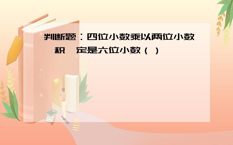 判断题：四位小数乘以两位小数,积一定是六位小数（）