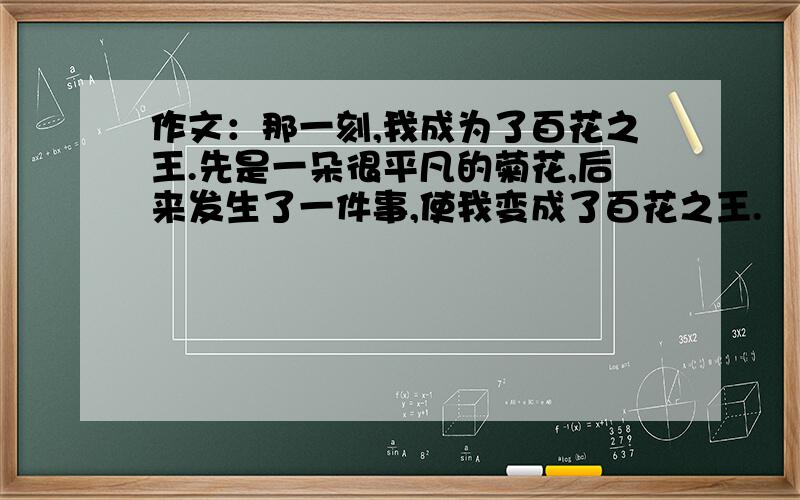 作文：那一刻,我成为了百花之王.先是一朵很平凡的菊花,后来发生了一件事,使我变成了百花之王.