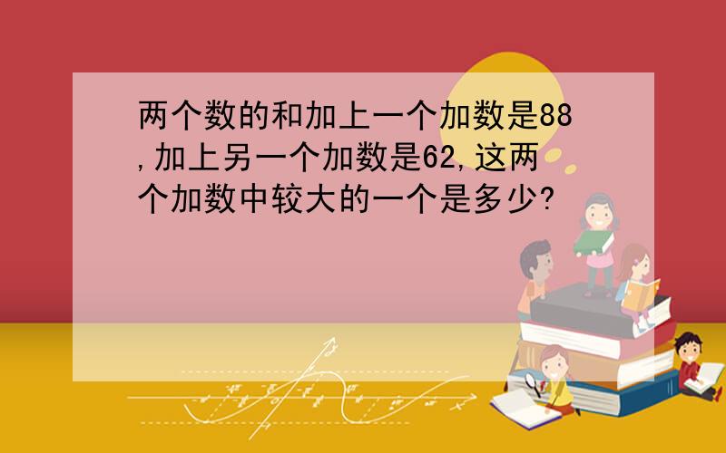 两个数的和加上一个加数是88,加上另一个加数是62,这两个加数中较大的一个是多少?