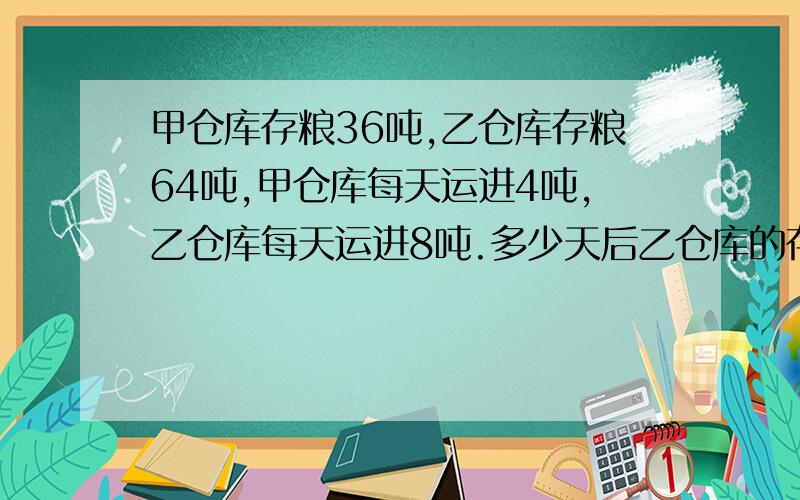 甲仓库存粮36吨,乙仓库存粮64吨,甲仓库每天运进4吨,乙仓库每天运进8吨.多少天后乙仓库的存粮是甲仓库