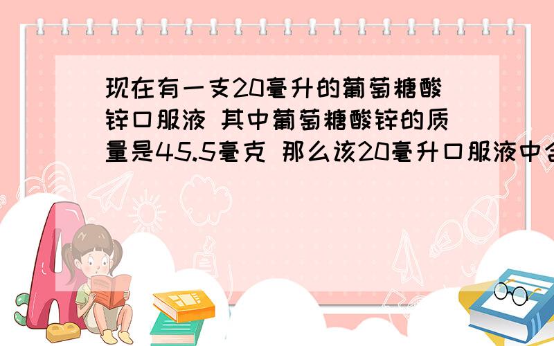 现在有一支20毫升的葡萄糖酸锌口服液 其中葡萄糖酸锌的质量是45.5毫克 那么该20毫升口服液中含锌多少毫克?