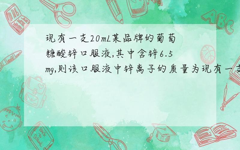 现有一支20mL某品牌的葡萄糖酸锌口服液,其中含锌6.5mg,则该口服液中锌离子的质量为现有一支20mL某品牌的葡萄糖酸锌口服液,其中含锌6.5mg,则该口服液中锌离子的质量为（葡萄糖酸锌：C12H22O14