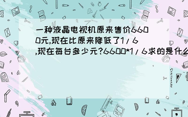 一种液晶电视机原来售价6600元,现在比原来降低了1/6,现在每台多少元?6600*1/6求的是什么1-1/6求的是什么