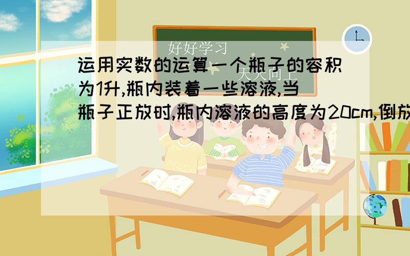 运用实数的运算一个瓶子的容积为1升,瓶内装着一些溶液,当瓶子正放时,瓶内溶液的高度为20cm,倒放时,空余部分的高度为5cm.现把瓶内的溶液全部倒在一个圆柱形的杯子里,杯内的溶液高度为10cm