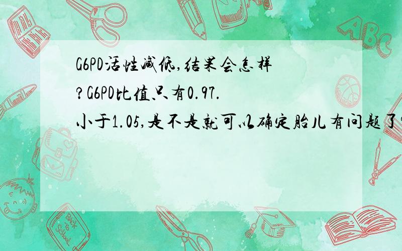 G6PD活性减低,结果会怎样?G6PD比值只有0.97.小于1.05,是不是就可以确定胎儿有问题了?进一步检查还没做.